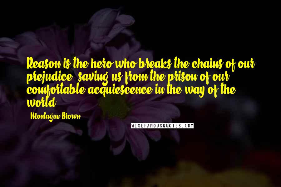 Montague Brown Quotes: Reason is the hero who breaks the chains of our prejudice, saving us from the prison of our comfortable acquiescence in the way of the world.