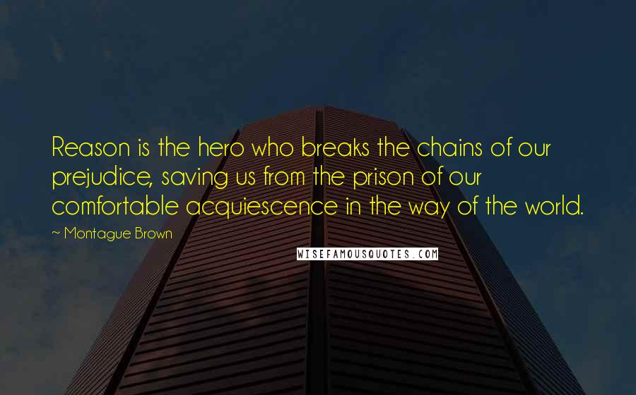 Montague Brown Quotes: Reason is the hero who breaks the chains of our prejudice, saving us from the prison of our comfortable acquiescence in the way of the world.