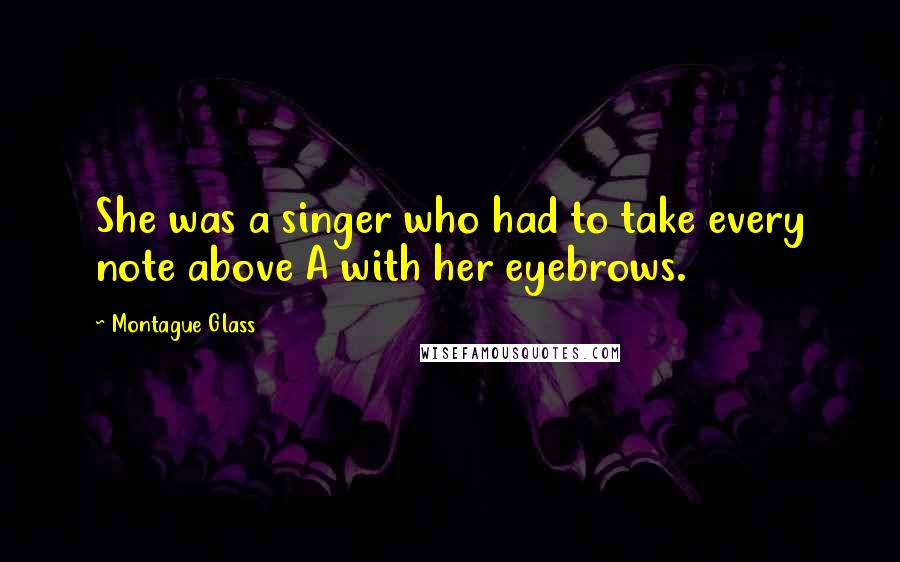 Montague Glass Quotes: She was a singer who had to take every note above A with her eyebrows.