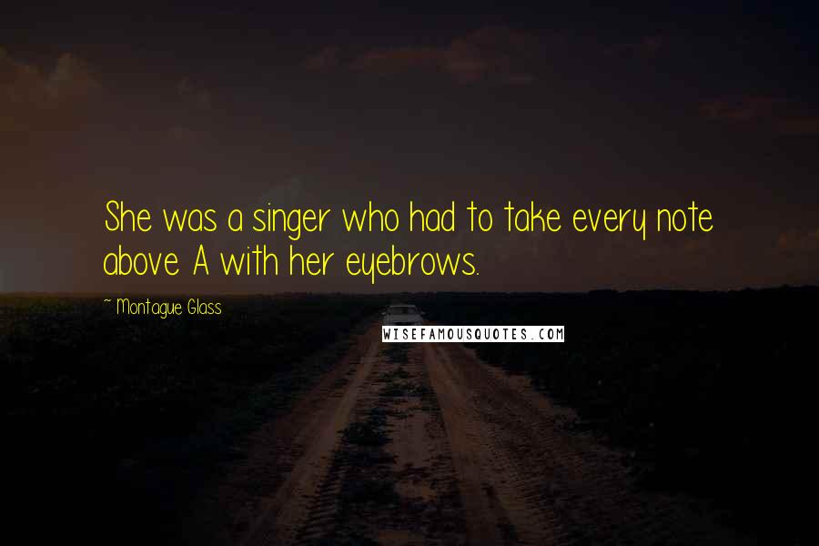 Montague Glass Quotes: She was a singer who had to take every note above A with her eyebrows.