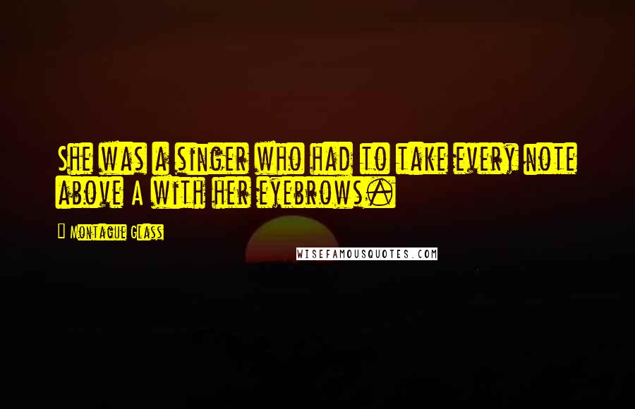 Montague Glass Quotes: She was a singer who had to take every note above A with her eyebrows.