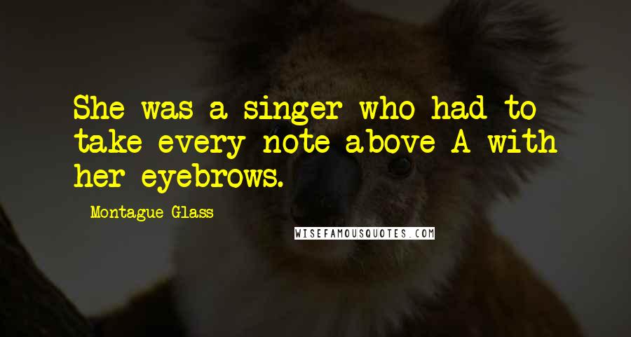 Montague Glass Quotes: She was a singer who had to take every note above A with her eyebrows.