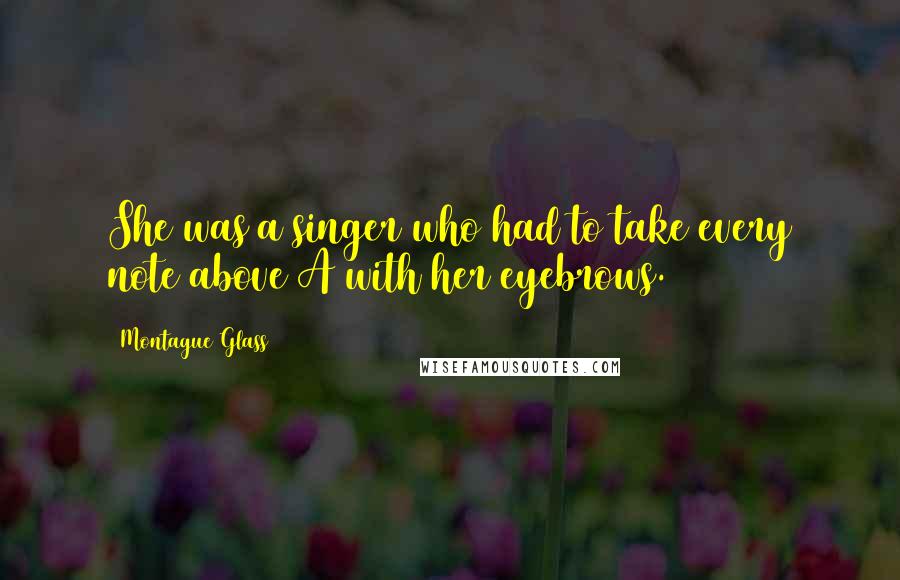 Montague Glass Quotes: She was a singer who had to take every note above A with her eyebrows.