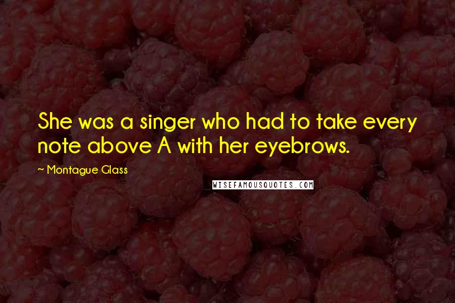 Montague Glass Quotes: She was a singer who had to take every note above A with her eyebrows.