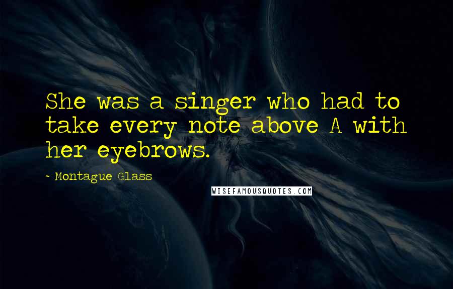 Montague Glass Quotes: She was a singer who had to take every note above A with her eyebrows.