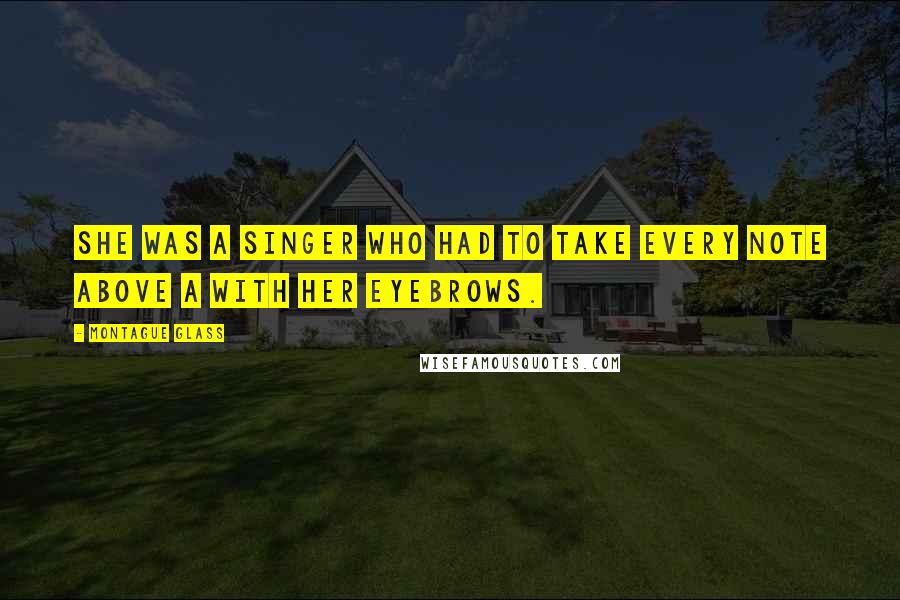 Montague Glass Quotes: She was a singer who had to take every note above A with her eyebrows.