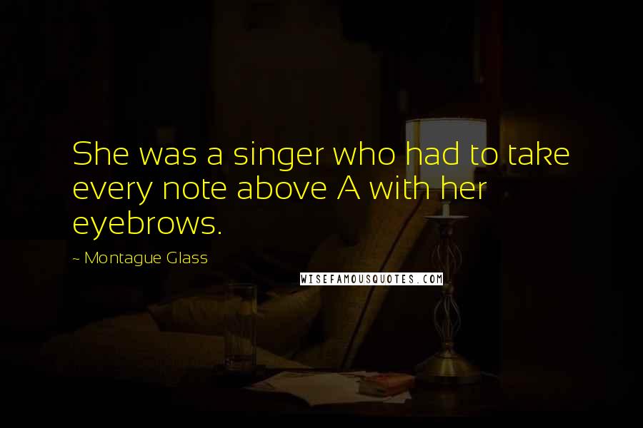 Montague Glass Quotes: She was a singer who had to take every note above A with her eyebrows.