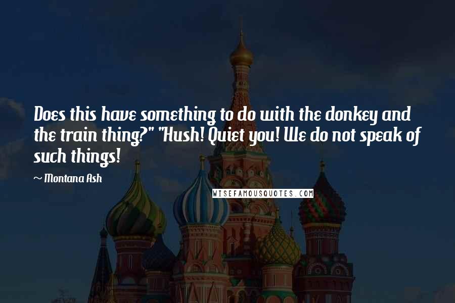 Montana Ash Quotes: Does this have something to do with the donkey and the train thing?" "Hush! Quiet you! We do not speak of such things!