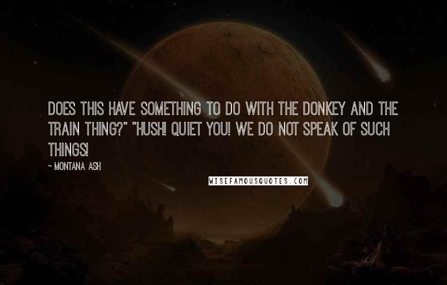 Montana Ash Quotes: Does this have something to do with the donkey and the train thing?" "Hush! Quiet you! We do not speak of such things!