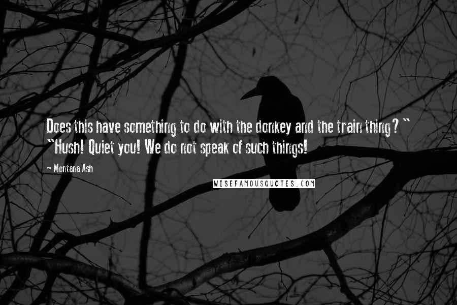 Montana Ash Quotes: Does this have something to do with the donkey and the train thing?" "Hush! Quiet you! We do not speak of such things!