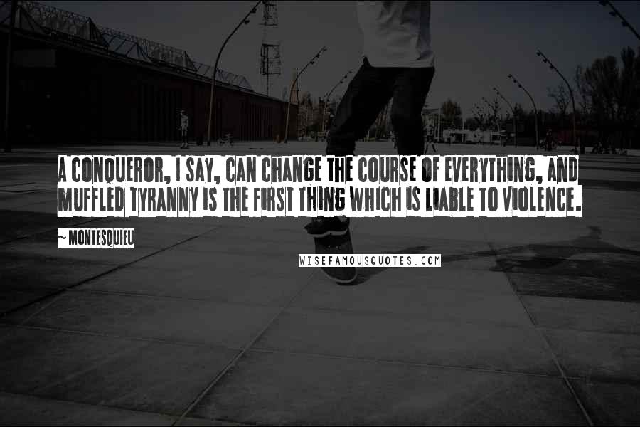 Montesquieu Quotes: A conqueror, I say, can change the course of everything, and muffled tyranny is the first thing which is liable to violence.