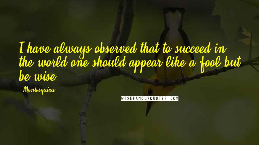 Montesquieu Quotes: I have always observed that to succeed in the world one should appear like a fool but be wise.