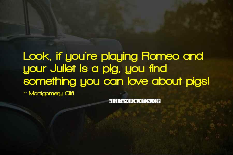 Montgomery Clift Quotes: Look, if you're playing Romeo and your Juliet is a pig, you find something you can love about pigs!