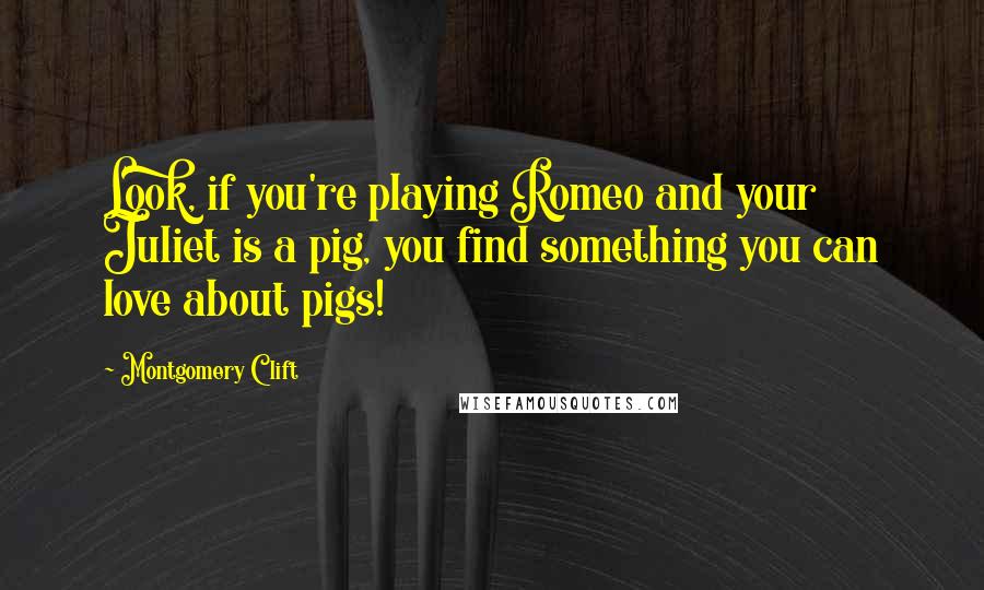 Montgomery Clift Quotes: Look, if you're playing Romeo and your Juliet is a pig, you find something you can love about pigs!