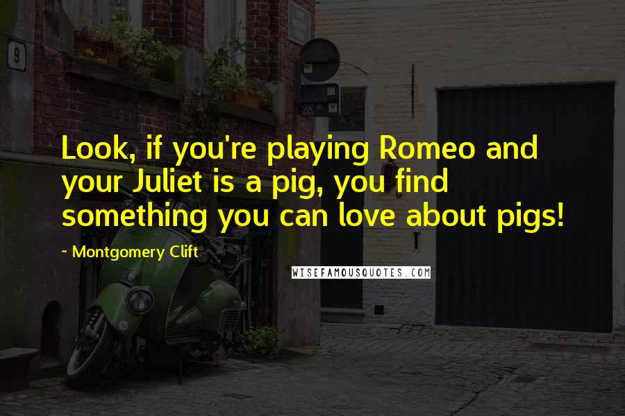 Montgomery Clift Quotes: Look, if you're playing Romeo and your Juliet is a pig, you find something you can love about pigs!