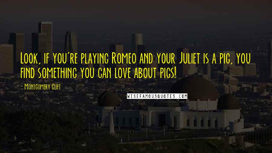 Montgomery Clift Quotes: Look, if you're playing Romeo and your Juliet is a pig, you find something you can love about pigs!