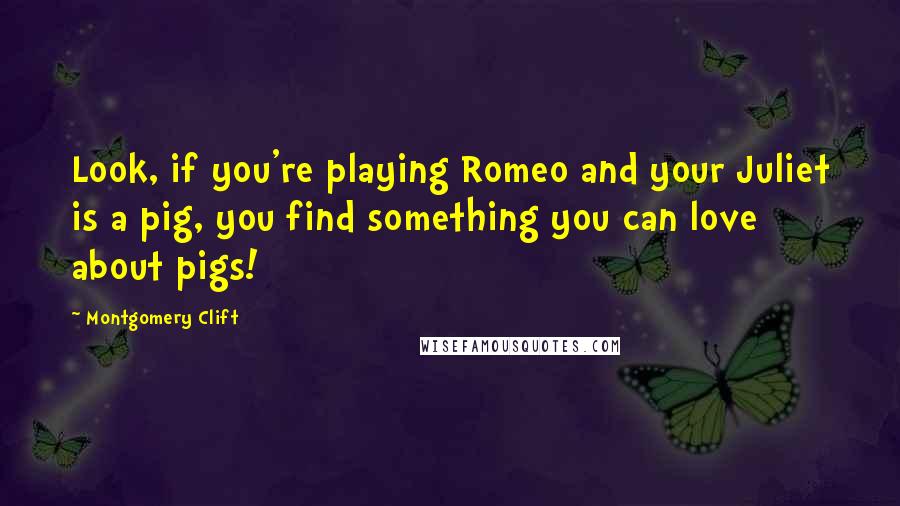 Montgomery Clift Quotes: Look, if you're playing Romeo and your Juliet is a pig, you find something you can love about pigs!