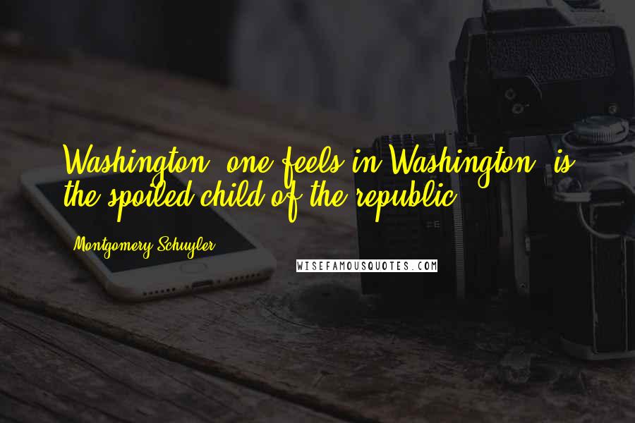 Montgomery Schuyler Quotes: Washington, one feels in Washington, is the spoiled child of the republic.