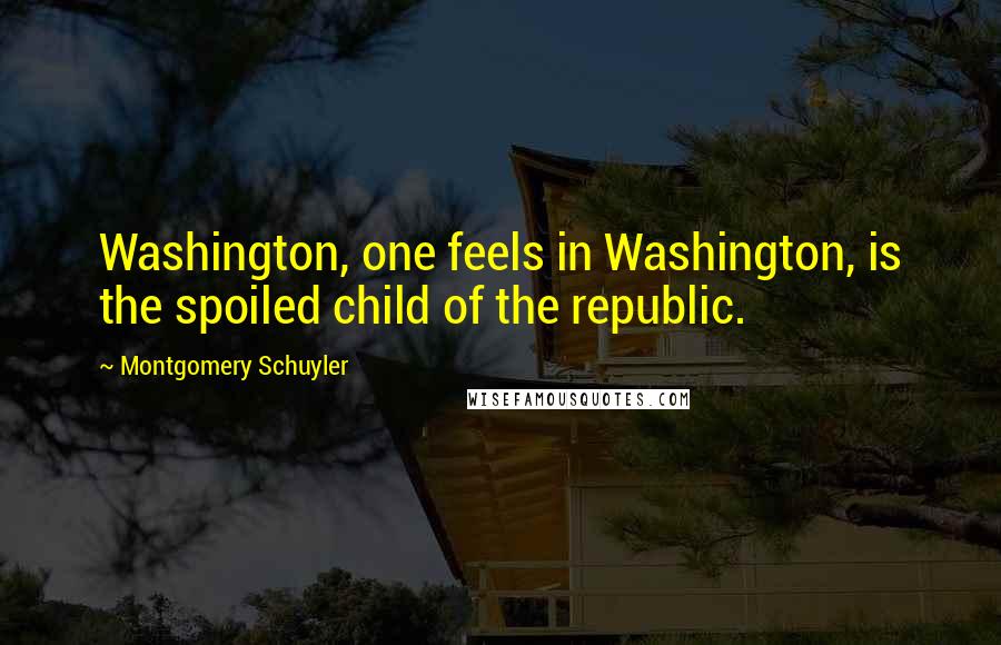 Montgomery Schuyler Quotes: Washington, one feels in Washington, is the spoiled child of the republic.