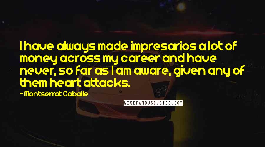 Montserrat Caballe Quotes: I have always made impresarios a lot of money across my career and have never, so far as I am aware, given any of them heart attacks.