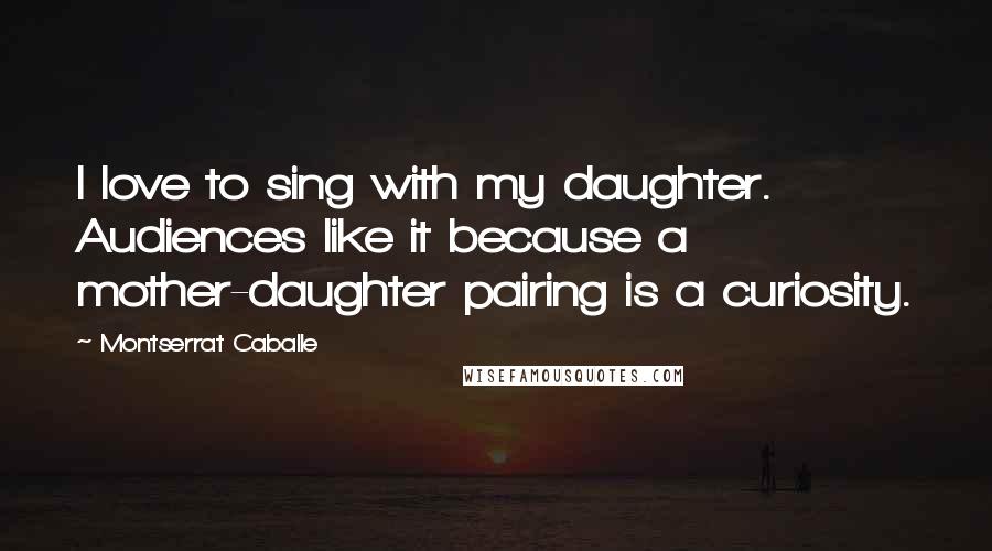 Montserrat Caballe Quotes: I love to sing with my daughter. Audiences like it because a mother-daughter pairing is a curiosity.