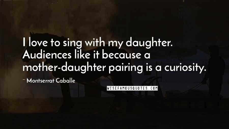Montserrat Caballe Quotes: I love to sing with my daughter. Audiences like it because a mother-daughter pairing is a curiosity.