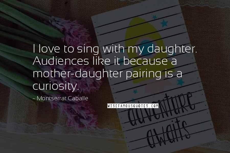 Montserrat Caballe Quotes: I love to sing with my daughter. Audiences like it because a mother-daughter pairing is a curiosity.