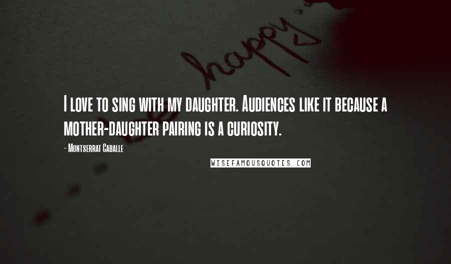 Montserrat Caballe Quotes: I love to sing with my daughter. Audiences like it because a mother-daughter pairing is a curiosity.