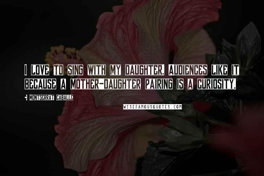 Montserrat Caballe Quotes: I love to sing with my daughter. Audiences like it because a mother-daughter pairing is a curiosity.