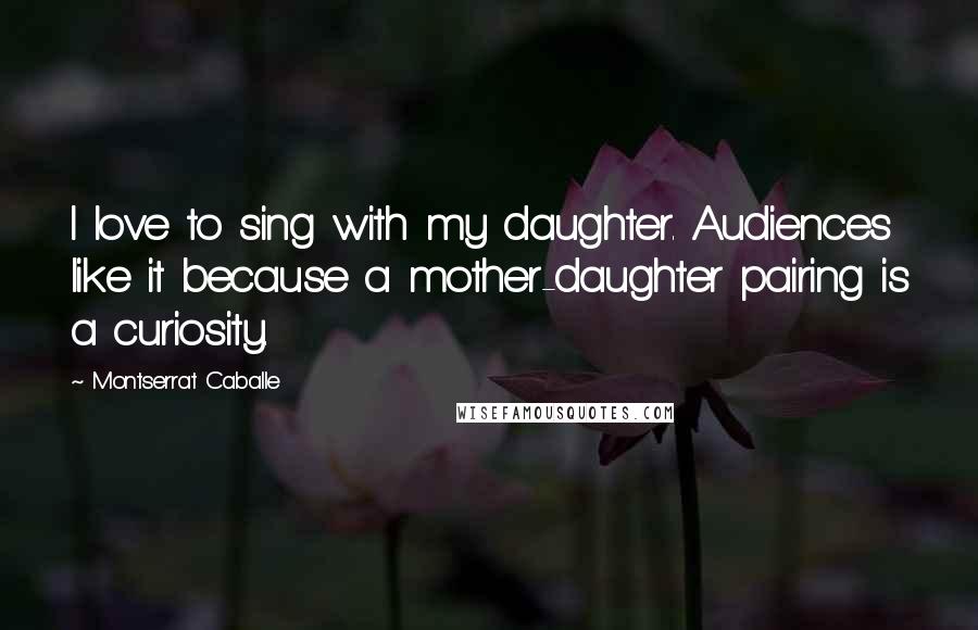 Montserrat Caballe Quotes: I love to sing with my daughter. Audiences like it because a mother-daughter pairing is a curiosity.