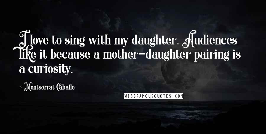 Montserrat Caballe Quotes: I love to sing with my daughter. Audiences like it because a mother-daughter pairing is a curiosity.