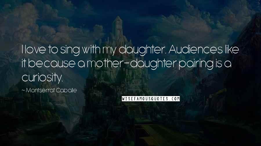 Montserrat Caballe Quotes: I love to sing with my daughter. Audiences like it because a mother-daughter pairing is a curiosity.