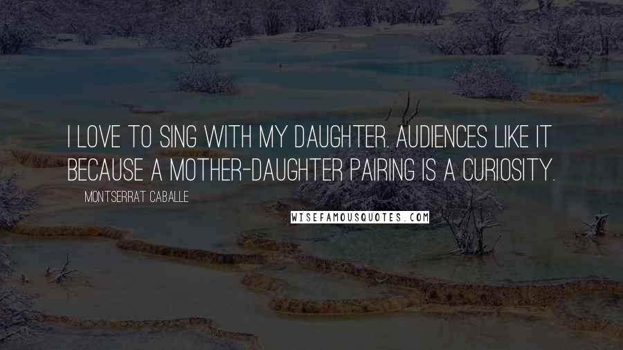 Montserrat Caballe Quotes: I love to sing with my daughter. Audiences like it because a mother-daughter pairing is a curiosity.