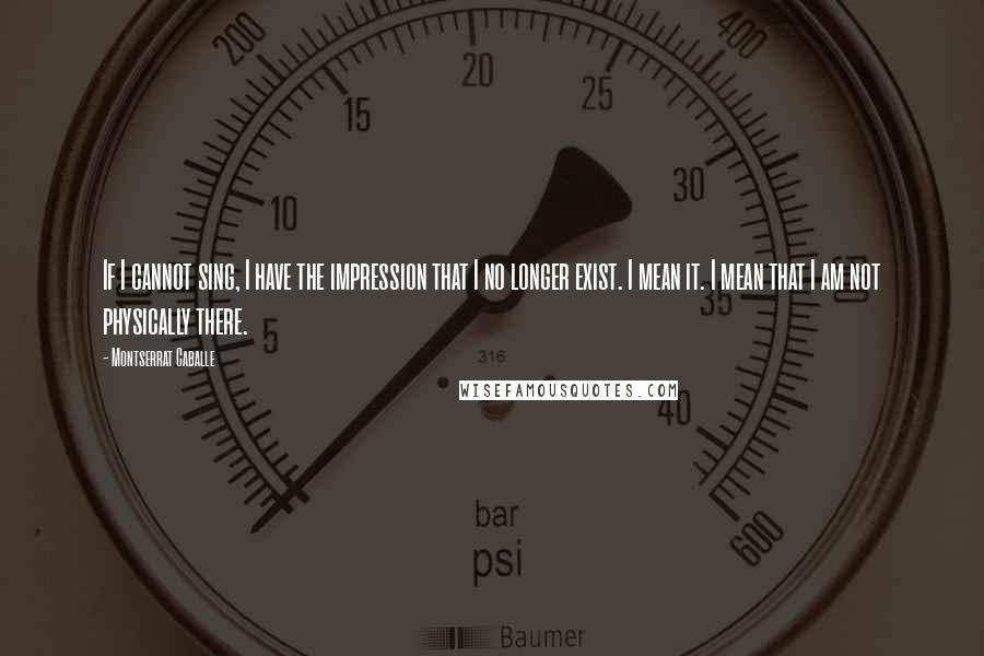 Montserrat Caballe Quotes: If I cannot sing, I have the impression that I no longer exist. I mean it. I mean that I am not physically there.