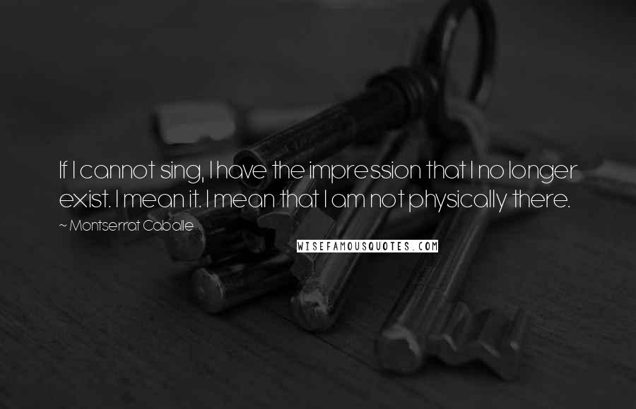 Montserrat Caballe Quotes: If I cannot sing, I have the impression that I no longer exist. I mean it. I mean that I am not physically there.