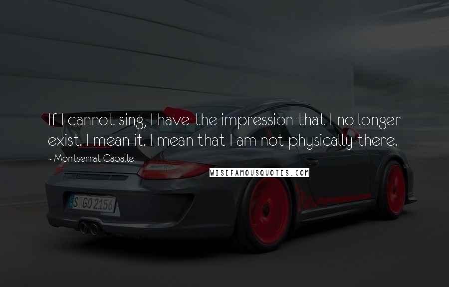 Montserrat Caballe Quotes: If I cannot sing, I have the impression that I no longer exist. I mean it. I mean that I am not physically there.