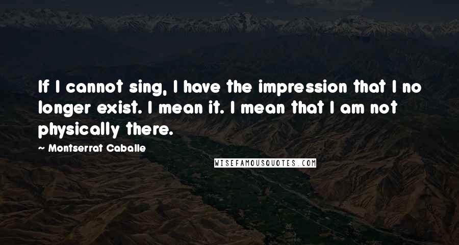 Montserrat Caballe Quotes: If I cannot sing, I have the impression that I no longer exist. I mean it. I mean that I am not physically there.