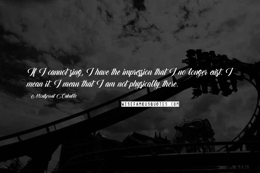 Montserrat Caballe Quotes: If I cannot sing, I have the impression that I no longer exist. I mean it. I mean that I am not physically there.