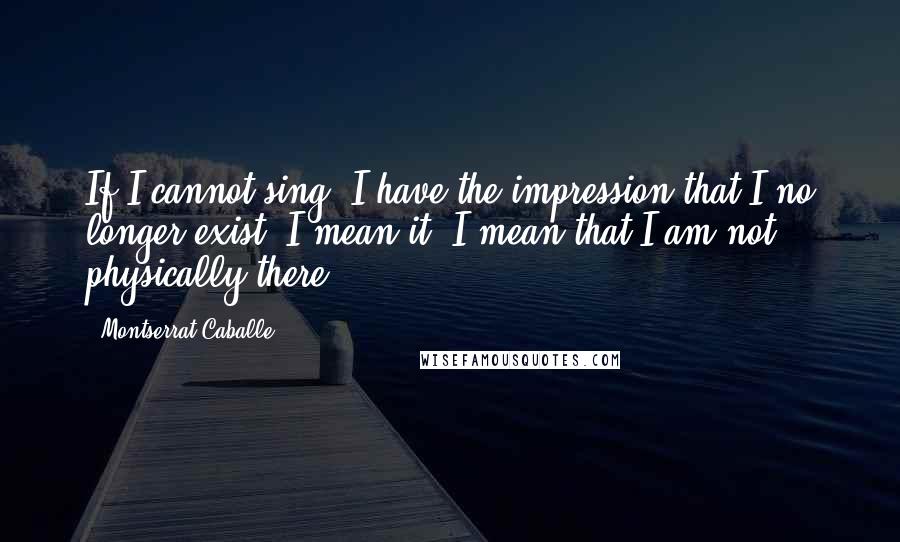 Montserrat Caballe Quotes: If I cannot sing, I have the impression that I no longer exist. I mean it. I mean that I am not physically there.