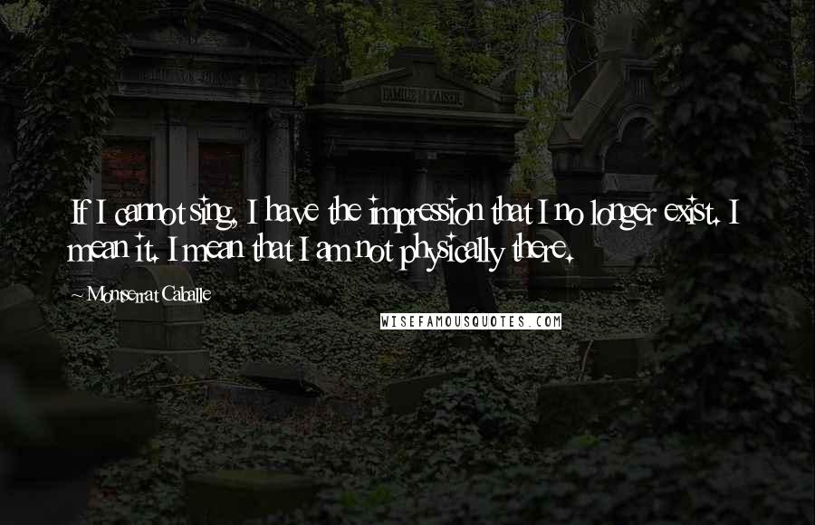 Montserrat Caballe Quotes: If I cannot sing, I have the impression that I no longer exist. I mean it. I mean that I am not physically there.