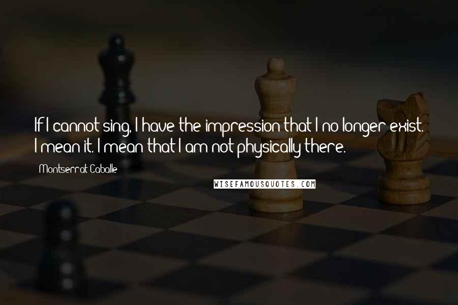 Montserrat Caballe Quotes: If I cannot sing, I have the impression that I no longer exist. I mean it. I mean that I am not physically there.