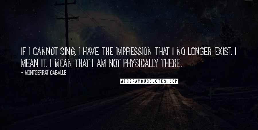 Montserrat Caballe Quotes: If I cannot sing, I have the impression that I no longer exist. I mean it. I mean that I am not physically there.