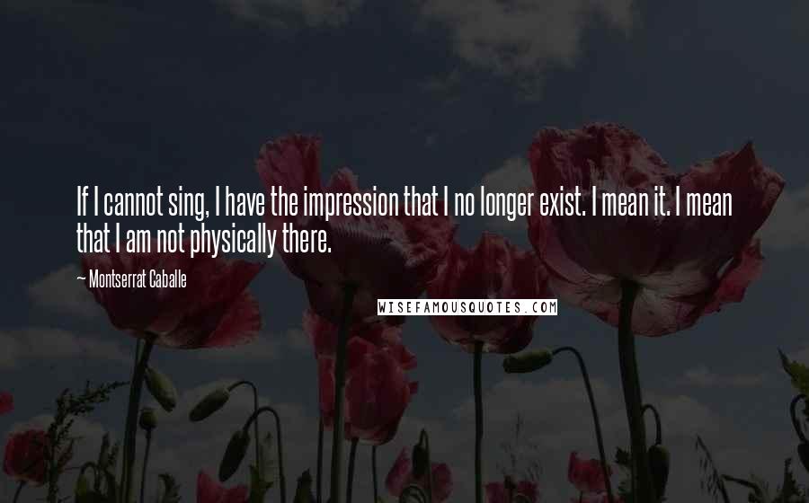 Montserrat Caballe Quotes: If I cannot sing, I have the impression that I no longer exist. I mean it. I mean that I am not physically there.