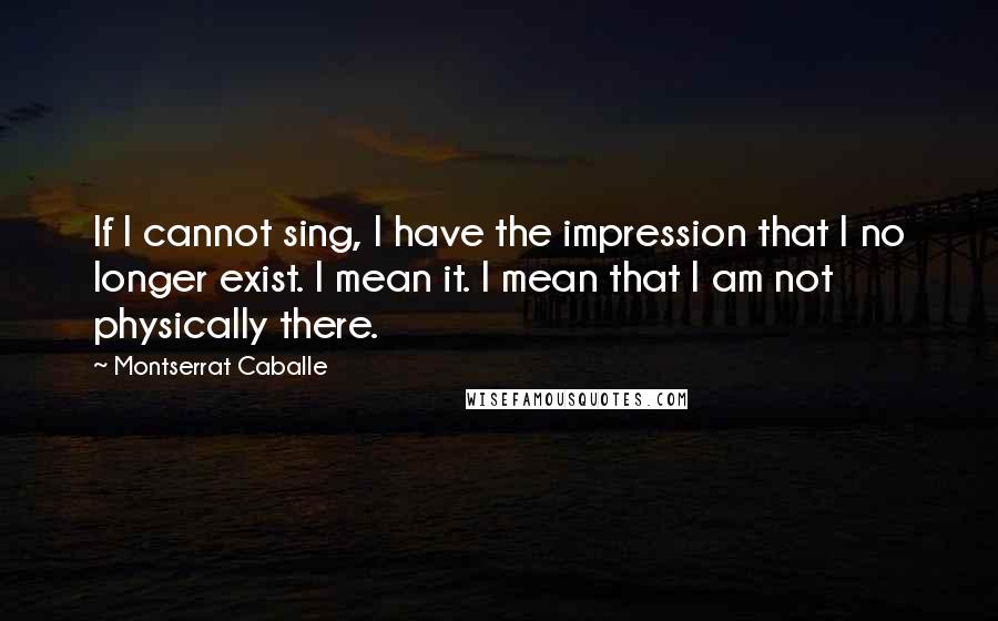 Montserrat Caballe Quotes: If I cannot sing, I have the impression that I no longer exist. I mean it. I mean that I am not physically there.