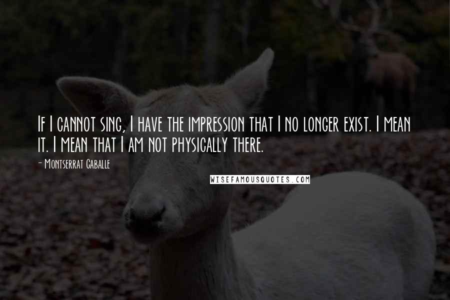 Montserrat Caballe Quotes: If I cannot sing, I have the impression that I no longer exist. I mean it. I mean that I am not physically there.