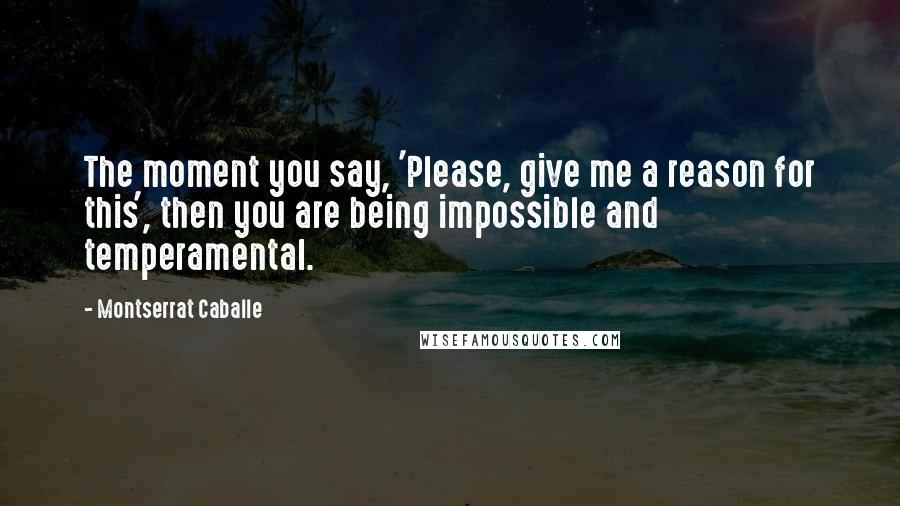 Montserrat Caballe Quotes: The moment you say, 'Please, give me a reason for this', then you are being impossible and temperamental.