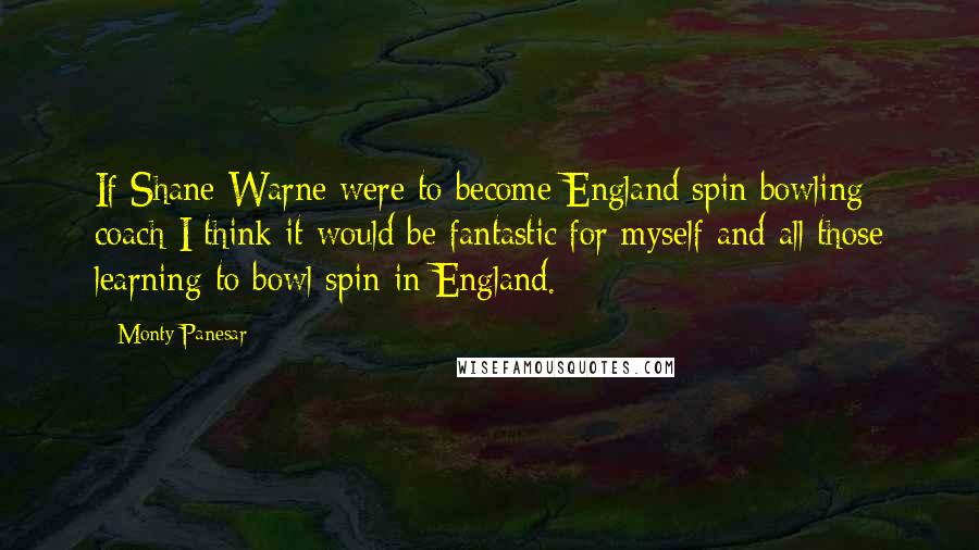 Monty Panesar Quotes: If Shane Warne were to become England spin bowling coach I think it would be fantastic for myself and all those learning to bowl spin in England.