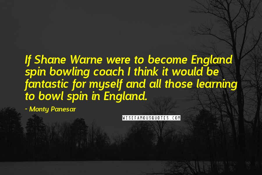Monty Panesar Quotes: If Shane Warne were to become England spin bowling coach I think it would be fantastic for myself and all those learning to bowl spin in England.