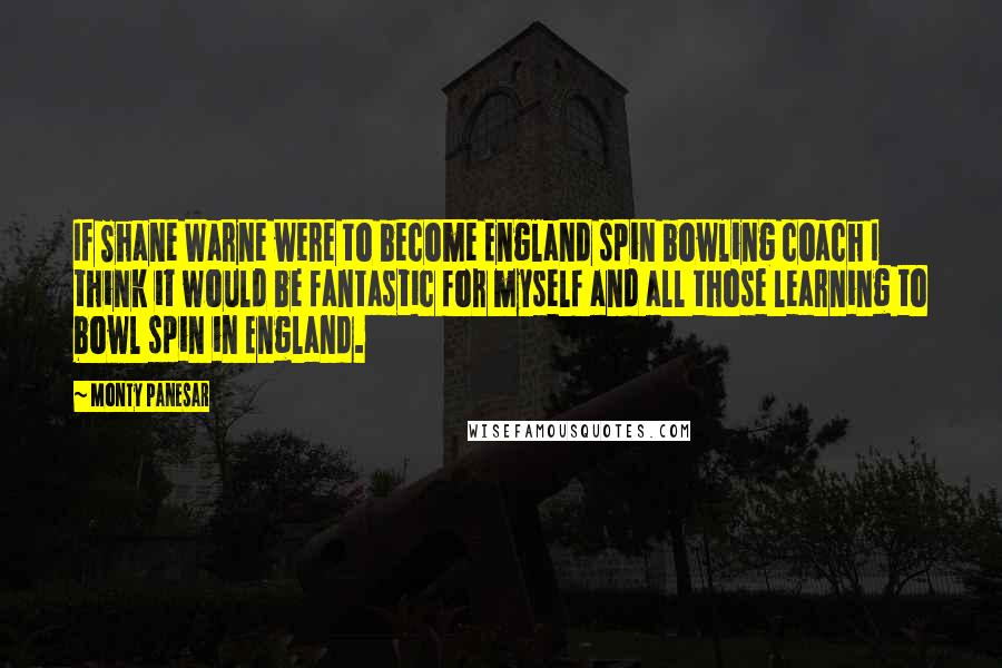 Monty Panesar Quotes: If Shane Warne were to become England spin bowling coach I think it would be fantastic for myself and all those learning to bowl spin in England.