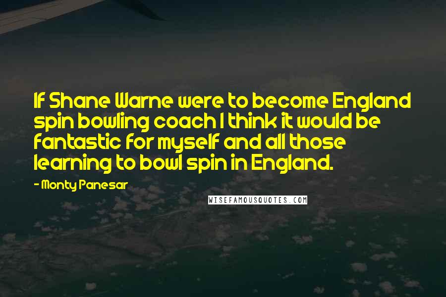 Monty Panesar Quotes: If Shane Warne were to become England spin bowling coach I think it would be fantastic for myself and all those learning to bowl spin in England.
